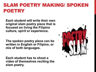 SLAM POETRY MAKING/ SPOKEN
POETRY
Each student will write their own
original slam poetry piece that is
focused on living the Filipino
culture, spirit or experience.
The spoken poetry piece can be
written in English or Filipino, or
mix of both languages.
Each student has to shoot a
video of themselves reciting the
slam poetry.
 