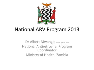 National ARV Program 2013
Dr Albert Mwango, BScHB, MBChB, MPH
National Antiretroviral Program
Coordinator
Ministry of Health, Zambia
 