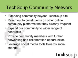 TechSoup Community Network Extending community beyond TechSoup site Reach out to constituents on other online community platforms that they already frequent Expand our community to wider range of nonprofits Provide community members with further networking and collaboration opportunities Leverage social media tools towards social change 