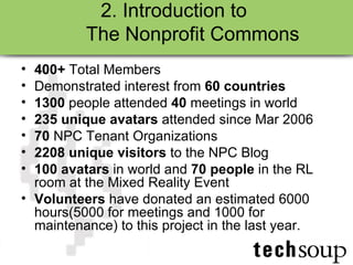 2. Introduction to  The Nonprofit Commons 400+  Total Members Demonstrated interest from  60 countries   1300  people attended  40  meetings in world 235 unique avatars  attended since Mar 2006 70  NPC Tenant Organizations 2208 unique visitors  to the NPC Blog 100 avatars  in world and  70 people  in the RL room at the Mixed Reality Event Volunteers  have donated an estimated 6000 hours(5000 for meetings and 1000 for maintenance) to this project in the last year.  