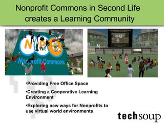 Nonprofit Commons in Second Life creates a Learning Community   Providing Free Office Space  Creating a Cooperative Learning Environment Exploring new ways for Nonprofits to use virtual world environments 