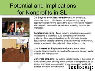 Go Beyond the Classroom Model:   An immersive, interactive, open content environment presenting many opportunities for moving beyond the classroom lecture model of teaching with  successful experiments involving peer-to-peer interaction Sandbox Learning:   Team building activities by organizing small teams of avatars to build something with minimal guidance, Rich, long-lasting lessons for students through activities that challenge them to create something on their own, using the various tools available to them in Second Life  Use Avatars to Explore Identity Issues:   Create opportunities for identity play and self expression through avatar creation and manipulation. Generate empathy:   by putting people literally in the shoes of others and explore existing avatar choices to bring up issues of gender and racial representation or use nonhuman avatars to address issues of discrimination. Potential and Implications for Nonprofits in SL  