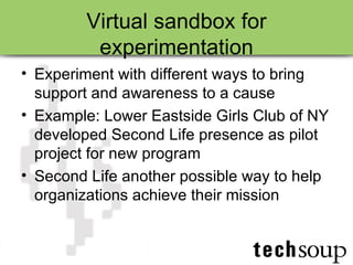Virtual sandbox for experimentation Experiment with different ways to bring support and awareness to a cause Example: Lower Eastside Girls Club of NY developed Second Life presence as pilot project for new program Second Life another possible way to help organizations achieve their mission 