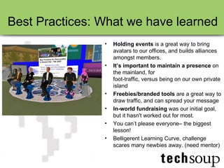 Best Practices: What we have learned Holding events  is a great way to bring avatars to our offices, and builds alliances amongst members.  It’s important to maintain a presence  on the mainland, for  foot-traffic, versus being on our own private island  Freebies/branded tools  are a great way to draw traffic, and can spread your message In-world fundraising  was our initial goal, but it hasn't worked out for most. You can’t please everyone– the biggest lesson! Belligerent Learning Curve, challenge scares many newbies away. (need mentor) 