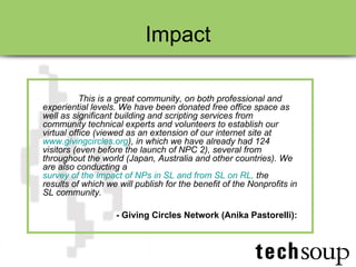 Impact This is a great community, on both professional and experiential levels. We have been donated free office space as well as significant building and scripting services from community technical experts and volunteers to establish our virtual office (viewed as an extension of our internet site at  www.givingcircles.org ), in which we have already had 124 visitors (even before the launch of NPC 2), several from throughout the world (Japan, Australia and other countries). We are also conducting a  survey of the impact of NPs in SL and from SL on RL,  the results of which we will publish for the benefit of the Nonprofits in SL community.   - Giving Circles Network (Anika Pastorelli): 