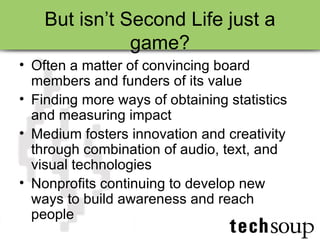 But isn’t Second Life just a game? Often a matter of convincing board members and funders of its value Finding more ways of obtaining statistics and measuring impact Medium fosters innovation and creativity through combination of audio, text, and visual technologies Nonprofits continuing to develop new ways to build awareness and reach people 