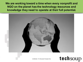 We are working toward a time when every nonprofit and NGO on the planet has the technology resources and knowledge they need to operate at their full potential. Confidential – For Discussion Purposes Only 