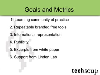 Goals and Metrics  1. Learning community of practice 2. Repeatable branded free tools 3. International representation 4. Publicity 5. Excerpts from white paper 6. Support from Linden Lab 