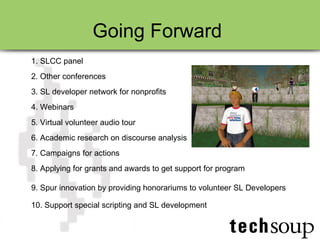 Going Forward  1. SLCC panel 2. Other conferences 3. SL developer network for nonprofits 4. Webinars  5. Virtual volunteer audio tour 6. Academic research on discourse analysis 7. Campaigns for actions 8. Applying for grants and awards to get support for program 9. Spur innovation by providing honorariums to volunteer SL Developers 10. Support special scripting and SL development 