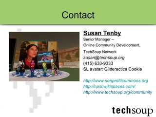 Contact Susan Tenby Senior   Manager – Online Community Development,  TechSoup Network   [email_address] (415) 633-9333 SL avatar: Glitteractica Cookie http:// www.nonprofitcommons.org http:// npsl.wikispaces.com / http://www.techsoup.org/community 