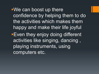We can boost up there
confidence by helping them to do
the activities which makes them
happy and make their life joyful
Even they enjoy doing different
activities like singing, dancing ,
playing instruments, using
computers etc.
 