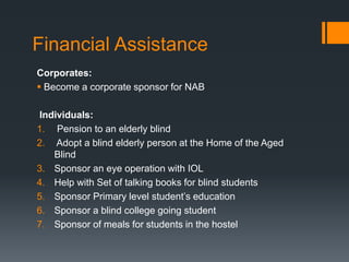 Financial Assistance
Corporates:
 Become a corporate sponsor for NAB
Individuals:
1. Pension to an elderly blind
2. Adopt a blind elderly person at the Home of the Aged
Blind
3. Sponsor an eye operation with IOL
4. Help with Set of talking books for blind students
5. Sponsor Primary level student’s education
6. Sponsor a blind college going student
7. Sponsor of meals for students in the hostel
 