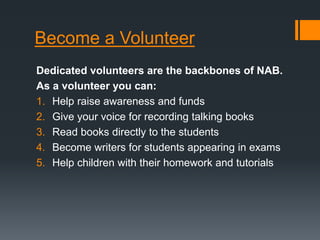 Become a Volunteer
Dedicated volunteers are the backbones of NAB.
As a volunteer you can:
1. Help raise awareness and funds
2. Give your voice for recording talking books
3. Read books directly to the students
4. Become writers for students appearing in exams
5. Help children with their homework and tutorials
 