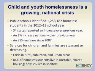 Child and youth homelessness is a 
growing, national crisis 
 Public schools identified 1,258,182 homeless 
students in the 2012–13 school year. 
 34 states reported an increase over previous year. 
 An 8% increase nationally over previous year. 
 An 85% increase since 2007. 
 Services for children and families are stagnant or 
decreasing. 
 Crisis in rural, suburban, and urban areas. 
 86% of homeless students live in unstable, shared 
housing; only 7% live in shelters. 
 