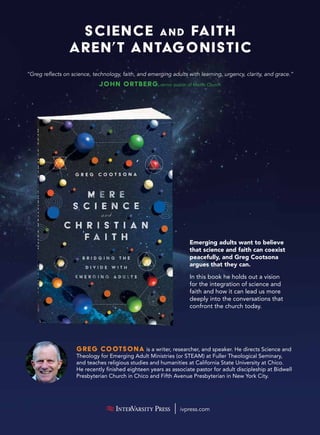 Science and Faith
Aren’t Antagonistic
ivpress.com
Emerging adults want to believe
that science and faith can coexist
peacefully, and Greg Cootsona
argues that they can.
In this book he holds out a vision
for the integration of science and
faith and how it can lead us more
deeply into the conversations that
confront the church today.
“Greg reflects on science, technology, faith, and emerging adults with learning, urgency, clarity, and grace.”
John Ortberg,senior pastor of Menlo Church
Greg Cootsona is a writer, researcher, and speaker. He directs Science and
Theology for Emerging Adult Ministries (or STEAM) at Fuller Theological Seminary,
and teaches religious studies and humanities at California State University at Chico.
He recently finished eighteen years as associate pastor for adult discipleship at Bidwell
Presbyterian Church in Chico and Fifth Avenue Presbyterian in New York City.
 