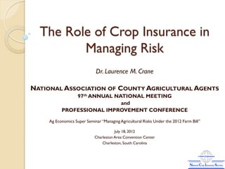 The Role of Crop Insurance in
         Managing Risk
                             Dr. Laurence M. Crane

NATIONAL ASSOCIATION OF COUNTY AGRICULTURAL AGENTS
              97th ANNUAL NATIONAL MEETING
                            and
          PROFESSIONAL IMPROVEMENT CONFERENCE

    Ag Economics Super Seminar “Managing Agricultural Risks Under the 2012 Farm Bill”

                                       July 18, 2012
                            Charleston Area Convention Center
                                Charleston, South Carolina
 