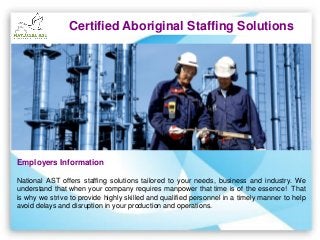 Certified Aboriginal Staffing Solutions
Employers Information
National AST offers staffing solutions tailored to your needs, business and industry. We
understand that when your company requires manpower that time is of the essence! That
is why we strive to provide highly skilled and qualified personnel in a timely manner to help
avoid delays and disruption in your production and operations.
 