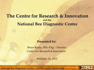 The Centre for Research & Innovation
                                     and the
              National Bee Diagnostic Centre



                               Presented by:
                       Bruce Rutley PhD PAg – Director
                       Centre for Research & Innovation

                               February 14, 2012


National Bee Diagnostic Centre – a GPRC-AAFC Partnership
 