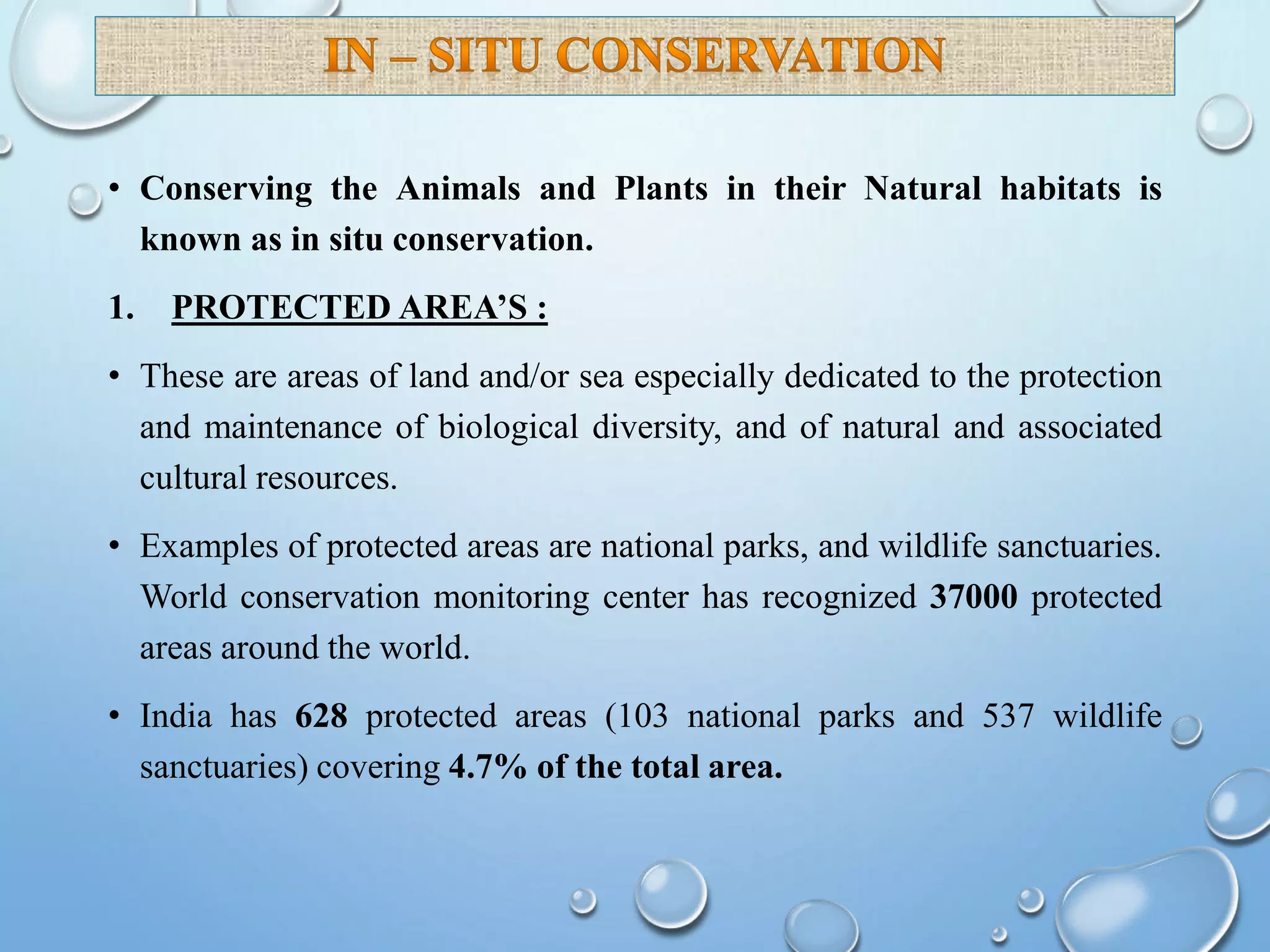 • Conserving the Animals and Plants in their Natural habitats is
known as in situ conservation.
1. PROTECTED AREA’S :
• These are areas of land and/or sea especially dedicated to the protection
and maintenance of biological diversity, and of natural and associated
cultural resources.
• Examples of protected areas are national parks, and wildlife sanctuaries.
World conservation monitoring center has recognized 37000 protected
areas around the world.
• India has 628 protected areas (103 national parks and 537 wildlife
sanctuaries) covering 4.7% of the total area.
 