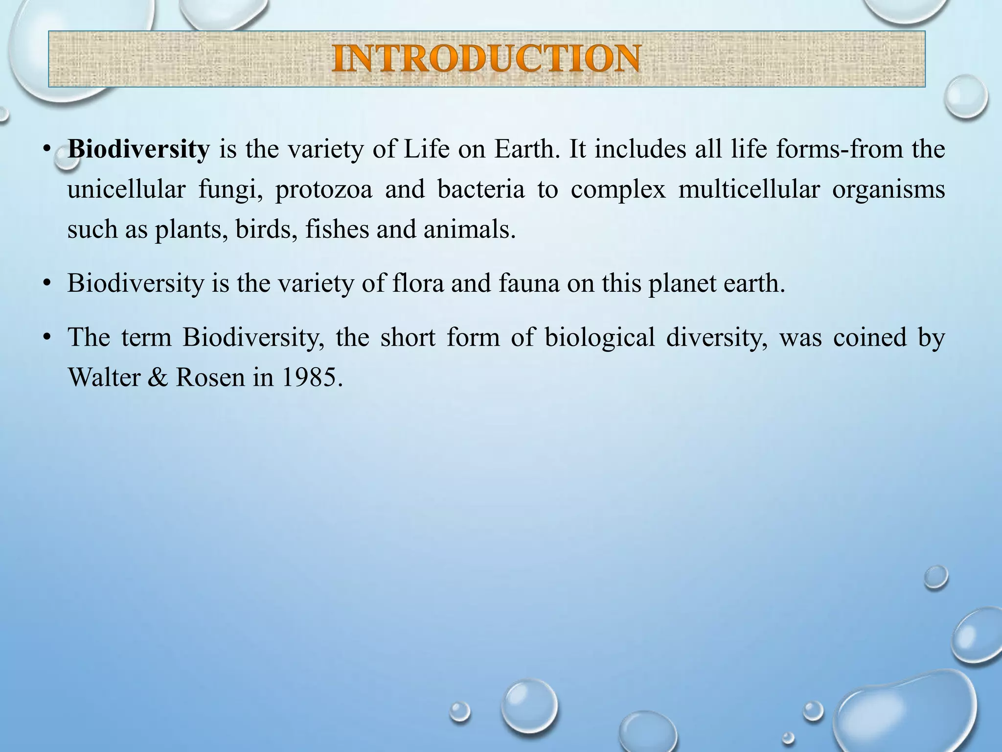 • Biodiversity is the variety of Life on Earth. It includes all life forms-from the
unicellular fungi, protozoa and bacteria to complex multicellular organisms
such as plants, birds, fishes and animals.
• Biodiversity is the variety of flora and fauna on this planet earth.
• The term Biodiversity, the short form of biological diversity, was coined by
Walter & Rosen in 1985.
 