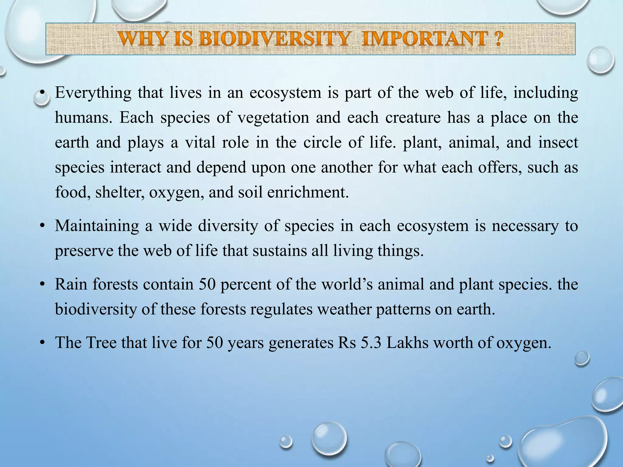• Everything that lives in an ecosystem is part of the web of life, including
humans. Each species of vegetation and each creature has a place on the
earth and plays a vital role in the circle of life. plant, animal, and insect
species interact and depend upon one another for what each offers, such as
food, shelter, oxygen, and soil enrichment.
• Maintaining a wide diversity of species in each ecosystem is necessary to
preserve the web of life that sustains all living things.
• Rain forests contain 50 percent of the world’s animal and plant species. the
biodiversity of these forests regulates weather patterns on earth.
• The Tree that live for 50 years generates Rs 5.3 Lakhs worth of oxygen.
 