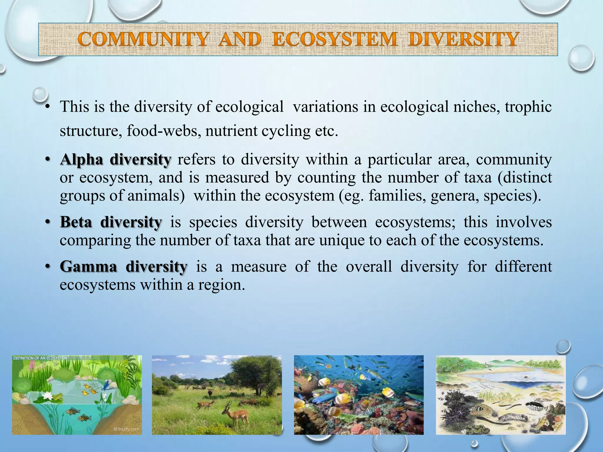• This is the diversity of ecological variations in ecological niches, trophic
structure, food-webs, nutrient cycling etc.
• Alpha diversity refers to diversity within a particular area, community
or ecosystem, and is measured by counting the number of taxa (distinct
groups of animals) within the ecosystem (eg. families, genera, species).
• Beta diversity is species diversity between ecosystems; this involves
comparing the number of taxa that are unique to each of the ecosystems.
• Gamma diversity is a measure of the overall diversity for different
ecosystems within a region.
 