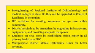 ● Strengthening of Regional institute of Ophthalmology and
medical colleges of state. So they can be upgraded as Center of
Excellence in the region.
● IEC activities for creating awareness on eye care within
community.
● District hospitals to be strengthen by upgrading infrastructure,
equipment’s, and providing adequate manpower.
● Emphasis on (eye care) by establishing vision center in all
primary health care PHC.
● Multipurpose District Mobile Ophthalmic Units for better
coverage.
 