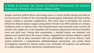 A Study to Evaluate the Causes of Delayed Presentation for Cataract
Surgery at a Tertiary Eye Centre, Odisha, India.
Despite receiving medical advice and having access to various health schemes provided by
the Government of India for the economically disadvantaged, individuals still tend to delay
surgery, leading to potential complications. This study aims to investigate the reasons
behind the delayed cataract surgery among Below Poverty Line (BPL) patients at a tertiary
healthcare center in Eastern India. This hospital-based, cross-sectional study involved 58
patients who sought care at the outpatient and emergency departments between December
2020 and April 2021. During their presentation, a detailed history was obtained, and
patients were queried about the causes of delay, categorized into barriers related to patient
attitudes, as well as those associated with cost, affordability, and service delivery. Each
patient underwent a comprehensive ophthalmological examination, and routine blood
investigations required for cataract surgery were conducted. All surgeries were performed
by a single surgeon, with any intraocular complications noted.
 