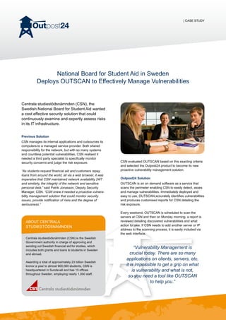 | CASE STUDY
National Board for Student Aid in Sweden
Deploys OUTSCAN to Effectively Manage Vulnerabilities
Centrala studiestödsnämnden (CSN), the
Swedish National Board for Student Aid wanted
a cost effective security solution that could
continuously examine and expertly assess risks
in its IT infrastructure.
Previous Solution
CSN manages its internal applications and outsources its
computers to a managed service provider. Both shared
responsibility for the network, but with so many systems
and countless potential vulnerabilities, CSN realised it
needed a third party specialist to specifically monitor
security concerns and judge the risk exposure.
“As students request financial aid and customers repay
loans from around the world, all via a web browser, it was
imperative that CSN maintained network availability 24/7
and similarly, the integrity of the network and sensitive
personal data,” said Patrik Jonasson, Deputy Security
Manager, CSN. “CSN knew it needed a proactive vulnera-
bility management solution that could monitor security
issues, provide notification of risks and the degree of
seriousness.”
CSN evaluated OUTSCAN based on this exacting criteria
and selected the Outpost24 product to become its new
proactive vulnerability management solution.
Outpost24 Solution
OUTSCAN is an on demand software as a service that
scans the perimeter enabling CSN to easily detect, asses
and manage vulnerabilities. Immediately deployed and
easy to use, OUTSCAN accurately identifies vulnerabilities
and produces customised reports for CSN detailing the
risk exposure.
Every weekend, OUTSCAN is scheduled to scan the
servers at CSN and then on Monday morning, a report is
reviewed detailing discovered vulnerabilities and what
action to take. If CSN needs to add another server or IP
address to the scanning process, it is easily included via
the web interface.
“Vulnerability Management is
crucial today. There are so many
applications on clients, servers, etc.
it is impossible to get a grip on what
is vulnerability and what is not,
so you need a tool like OUTSCAN
to help you.”
About Centrala
studiestödsnämnden
Centrala studiestödsnämnden (CSN) is the Swedish
Government authority in charge of approving and
sending out Swedish financial aid for studies, which
includes both grants and loans to students in Sweden
and abroad.
Awarding a total of approximately 23 billion Swedish
kronor a year to almost 900,000 students, CSN is
headquartered in Sundsvall and has 15 offices
throughout Sweden, employing nearly 1,000 staff.
 