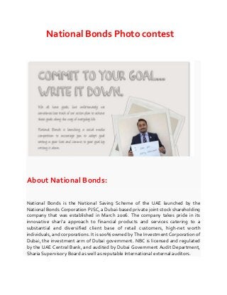 National Bonds Photo contest

About National Bonds:
National Bonds is the National Saving Scheme of the UAE launched by the
National Bonds Corporation PJSC, a Dubai-based private joint stock shareholding
company that was established in March 2006. The company takes pride in its
innovative shari’a approach to financial products and services catering to a
substantial and diversified client base of retail customers, high-net worth
individuals, and corporations. It is 100% owned by The Investment Corporation of
Dubai, the investment arm of Dubai government. NBC is licensed and regulated
by the UAE Central Bank, and audited by Dubai Government Audit Department,
Sharia Supervisory Board as well as reputable International external auditors.

 