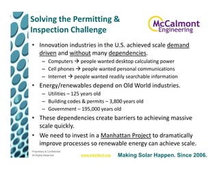 Solving the Permitting &
Inspection Challenge
• Innovation industries in the U.S. achieved scale demand
  driven and without many dependencies.
         – Computers people wanted desktop calculating power
         – Cell phones people wanted personal communications
         – Internet people wanted readily searchable information
• Energy/renewables depend on Old World industries.
         – Utilities – 125 years old
         – Building codes & permits – 3,800 years old
         – Government – 195,000 years old
• These dependencies create barriers to achieving massive
  scale quickly.
• We need to invest in a Manhattan Project to dramatically
  improve processes so renewable energy can achieve scale.
Proprietary & Confidential
All Rights Reserved          www.solartech.org   Making Solar Happen. Since 2006.
 
