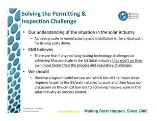 Solving the Permitting &
Inspection Challenge
• Our understanding of the situation in the solar industry
         – Achieving scale in manufacturing and installation is the critical path
           for driving costs down.
• RMI believes
         – There are few if any real long-lasting technology challenges to
           achieving Massive Scale in the US Solar industry that won't on their
           own move faster than the process and regulatory challenges.
• We should
         – Develop a logical model we can use which ties all the major steps
           required to get to the $1/watt installed to scale and then focus our
           discussion on the critical barriers to achieving massive scale in the
           solar industry as process related.



Proprietary & Confidential
All Rights Reserved          www.solartech.org   Making Solar Happen. Since 2006.
 