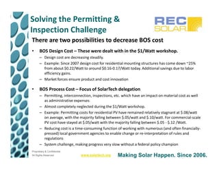 Solving the Permitting &
Inspection Challenge
There are two possibilities to decrease BOS cost
•     BOS Design Cost – These were dealt with in the $1/Watt workshop.
      – Design cost are decreasing steadily.
      – Example: Since 2007 design cost for residential mounting structures has come down ~25%
        from about $0.22/Watt to around $0.16-0.17/Watt today. Additional savings due to labor
        efficiency gains.
      – Market forces ensure product and cost innovation

•     BOS Process Cost – Focus of SolarTech delegation
      – Permitting, interconnection, inspections, etc. which have an impact on material cost as well
        as administrative expenses
      – Almost completely neglected during the $1/Watt workshop.
      – Example: Permitting costs for residential PV have remained relatively stagnant at $.08/watt
        on average, with the majority falling between $.05/watt and $.10/watt. For commercial-scale
        PV cost have stayed at $.05/watt with the majority falling between $.05 - $.12 /Watt.
      – Reducing cost is a time-consuming function of working with numerous (and often financially-
        pressed) local government agencies to enable change or re-interpretation of rules and
        regulations
      – System challenge, making progress very slow without a federal policy champion
Proprietary & Confidential
All Rights Reserved           www.solartech.org    Making Solar Happen. Since 2006.
 