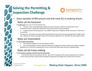 Solving the Permitting &
Inspection Challenge
• Some examples of BOS process cost that mock $1/ w roadmap dream:
         Rules can be Excessive
•     EG FEMA flood zone issues in the Sacramento area.
       – a.      Summary: new rule adopted that prohibits any home remodel or addition (including solar) if said
           improvement value is greater than 50% of the home’s value (home only, not property).
       – b. Sungevity systems valued by generic “non LADWP” appraisal at $7,800 per KW DC and unique in lease terms
           vs. purchase.
       – Consequence – Any system size above 4KW sold will likely be rejected by local planning department in light of new
           rule. Depends on homes value against value of PV system per appraisal terms. Therefore the solar capital is OSA!

         Rules are Inconsistent
•     EG CA Fire Marshall guidelines.
       – a.       Not uniformly adopted in CA let alone Western States.
       – b. Lack of standardization requires significant data base management to keep up with local changes to adopted
            guidelines. As a result we’re spending 3x as much on these back office labor costs than installation labor.

         Rules can be Crazy-making
•     EG Home Owner violations, where PV permit held hostage
       –     El Cerrito CA/ Tiburon CA are famous for this. Upon final PV inspection AHJ requires anything from fire alarms,
           service mast securement, water heater earthquake strapping etc be brought up to code by solar contractor.




Proprietary & Confidential
All Rights Reserved                 www.solartech.org          Making Solar Happen. Since 2006.
 