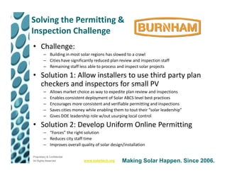 Solving the Permitting &
Inspection Challenge
• Challenge:
         – Building in most solar regions has slowed to a crawl
         – Cities have significantly reduced plan review and inspection staff
         – Remaining staff less able to process and inspect solar projects

• Solution 1: Allow installers to use third party plan
  checkers and inspectors for small PV
         –    Allows market choice as way to expedite plan review and inspections
         –    Enables consistent deployment of Solar ABCS level best practices
         –    Encourages more consistent and verifiable permitting and inspections
         –    Saves cities money while enabling them to tout their “solar leadership”
         –    Gives DOE leadership role w/out usurping local control

• Solution 2: Develop Uniform Online Permitting
         – “Forces” the right solution
         – Reduces city staff time
         – Improves overall quality of solar design/installation

Proprietary & Confidential
All Rights Reserved             www.solartech.org   Making Solar Happen. Since 2006.
 