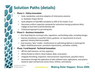 Solution Paths (details)
•     Phase 1 – Policy Innovation
         •     Scale, standardize, and drive adoption of initial policy solutions
               ie. VoteSolar Project Permit
         •     Scale adoption of SolarABCs templates to 50% of US market <2 yrs
         •     Document uniform inspection standards for authorities having jurisdiction (AHJ),
               engage at local level to jointly develop stds
         •     A balanced approach to permitting fees
•     Phase 2 – Business Innovation
         – One-Stop-Shop for municipal rules, regulations, and building codes, including changes
         – Improve consistency in pass/fail criteria, guidance on requirements to ensure
           approval, industry held accountable
         – Cost recovery “plus” model – Conformance to submittal guidelines in exchange for
           higher reliability processes, consistent requirements, and better visibility
•     Phase 3 and beyond - Technical Innovation
         •     Off the shelf solutions, on-line, paperless,
         •     Online Portals to inform / drive Federal, State, Local policy
         •     Integrate Permitting, Inspection, Interconnection requirements, pass/fail criteria
         •     Automation through the application of able software tools, applications, and systems
               based on open architectures across Cities, Utilities, and Industry
                                                                                                  18
Proprietary & Confidential
All Rights Reserved             www.solartech.org   Making Solar Happen. Since 2006.
 