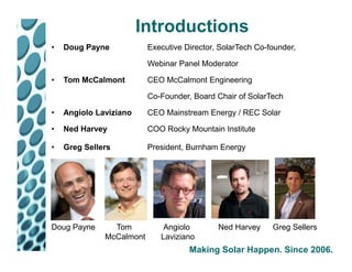 Introductions
•   Doug Payne            Executive Director, SolarTech Co-founder,

                          Webinar Panel Moderator

•   Tom McCalmont         CEO McCalmont Engineering

                          Co-Founder, Board Chair of SolarTech

•   Angiolo Laviziano     CEO Mainstream Energy / REC Solar

•   Ned Harvey            COO Rocky Mountain Institute

•   Greg Sellers          President, Burnham Energy




Doug Payne      Tom           Angiolo        Ned Harvey     Greg Sellers
              McCalmont      Laviziano
                                     Making Solar Happen. Since 2006.
 