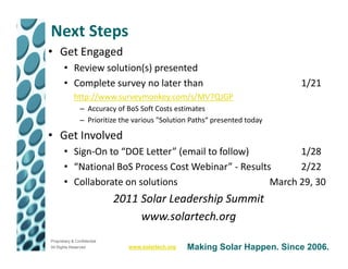 Next Steps
• Get Engaged
       • Review solution(s) presented
       • Complete survey no later than                                      1/21
             http://www.surveymonkey.com/s/MV7QJGP
                – Accuracy of BoS Soft Costs estimates
                – Prioritize the various "Solution Paths“ presented today

• Get Involved
       • Sign-On to “DOE Letter” (email to follow)          1/28
       • “National BoS Process Cost Webinar” - Results      2/22
       • Collaborate on solutions                     March 29, 30
                             2011 Solar Leadership Summit
                                  www.solartech.org
Proprietary & Confidential
All Rights Reserved            www.solartech.org   Making Solar Happen. Since 2006.
 