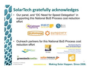 SolarTech gratefully acknowledges
• Our panel, and “DC Need for Speed Delegation” in
  supporting this National BoS Process cost reduction
  effort




• Outreach partners for this National BoS Process cost
  reduction effort




                                                                              23
Proprietary & Confidential
All Rights Reserved          www.solartech.org   Making Solar Happen. Since 2006.
 