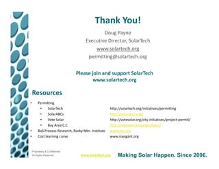 Thank You!
                                              Doug Payne
                                      Executive Director, SolarTech
                                          www.solartech.org
                                       permitting@solartech.org

                                 Please join and support SolarTech
                                        www.solartech.org

    Resources
•        Permitting
          •     SolarTech                             http://solartech.org/initiatives/permitting
          •     SolarABCs                             http://solarabcs.org/
          •     Vote Solar                            http://votesolar.org/city-initiatives/project-permit/
          •     Bay Area C.C.                         http://svlg.net/campaigns/bacc/
•        BoS Process Research, Rocky Mtn. Institute   www.rmi.org
•        Cost learning curve                          www.navigant.org


    Proprietary & Confidential
    All Rights Reserved            www.solartech.org       Making Solar Happen. Since 2006.
 