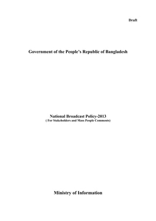 Draft

Government of the People’s Republic of Bangladesh

National Broadcast Policy-2013
( For Stakeholders and Mass People Comments)

Ministry of Information

 