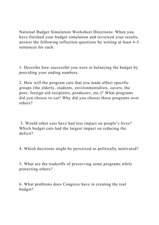 National Budget Simulation Worksheet Directions: When you
have finished your budget simulation and reviewed your results,
answer the following reflection questions by writing at least 4-5
sentences for each.
1. Describe how successful you were at balancing the budget by
providing your ending numbers.
2. How will the program cuts that you made affect specific
groups (the elderly, students, environmentalists, savers, the
poor, foreign aid recipients, producers, etc.)? What programs
did you choose to cut? Why did you choose those programs over
others?
3. Would other cuts have had less impact on people’s lives?
Which budget cuts had the largest impact on reducing the
deficit?
4. Which decisions might be perceived as politically motivated?
5. What are the tradeoffs of preserving some programs while
protecting others?
6. What problems does Congress have in creating the real
budget?
 