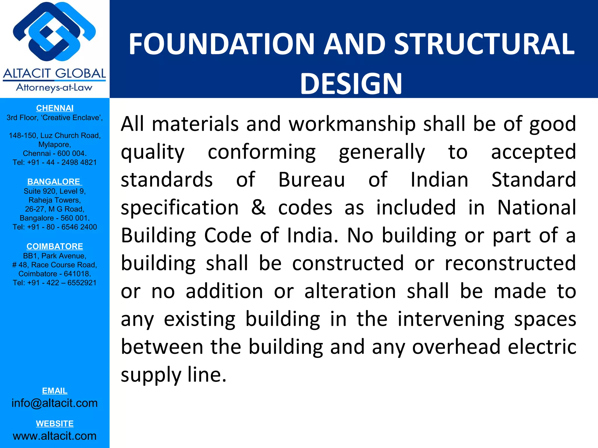 FOUNDATION AND STRUCTURAL
                                          DESIGN
         CHENNAI
3rd Floor, ‘Creative Enclave’,

148-150, Luz Church Road,
                                 All materials and workmanship shall be of good
                                 quality conforming generally to accepted
         Mylapore,
    Chennai - 600 004.
 Tel: +91 - 44 - 2498 4821

      BANGALORE
    Suite 920, Level 9,
                                 standards of Bureau of Indian Standard
                                 specification & codes as included in National
      Raheja Towers,
     26-27, M G Road,
   Bangalore - 560 001.

                                 Building Code of India. No building or part of a
 Tel: +91 - 80 - 6546 2400

      COIMBATORE

                                 building shall be constructed or reconstructed
    BB1, Park Avenue,
 # 48, Race Course Road,
   Coimbatore - 641018.

                                 or no addition or alteration shall be made to
 Tel: +91 - 422 – 6552921




                                 any existing building in the intervening spaces
                                 between the building and any overhead electric
                                 supply line.
           EMAIL
 info@altacit.com
         WEBSITE
 www.altacit.com
 