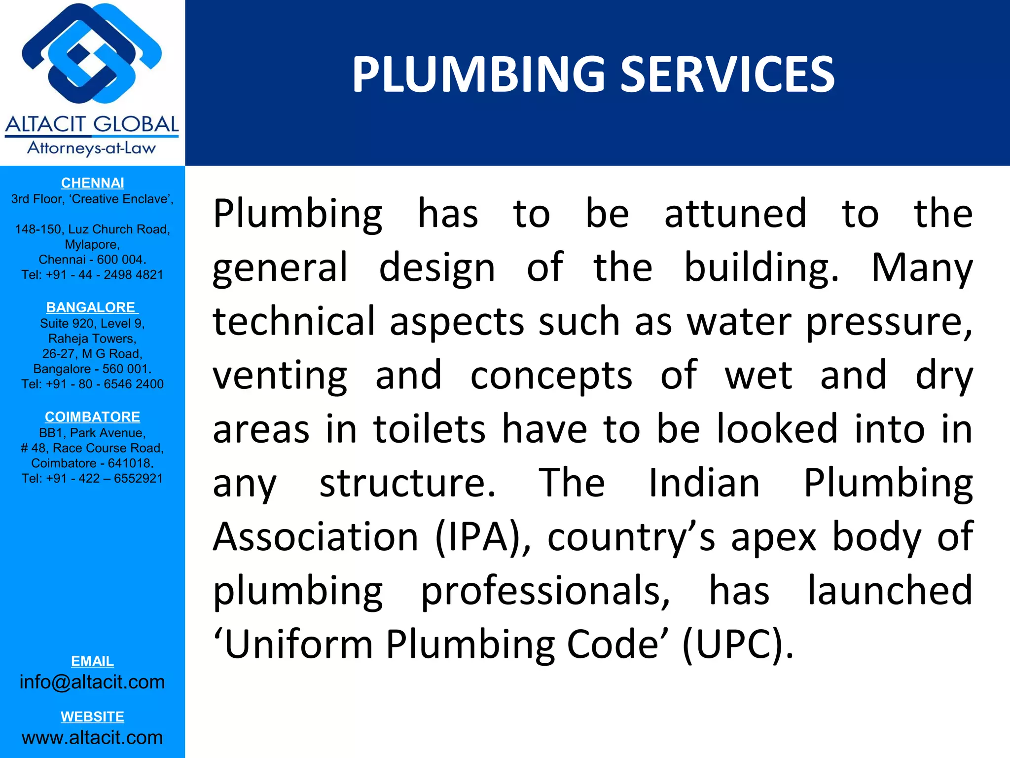 PLUMBING SERVICES
         CHENNAI

                                 Plumbing has to be attuned to the
3rd Floor, ‘Creative Enclave’,

148-150, Luz Church Road,
         Mylapore,
    Chennai - 600 004.
 Tel: +91 - 44 - 2498 4821       general design of the building. Many
                                 technical aspects such as water pressure,
      BANGALORE
    Suite 920, Level 9,
      Raheja Towers,


                                 venting and concepts of wet and dry
     26-27, M G Road,
   Bangalore - 560 001.
 Tel: +91 - 80 - 6546 2400

      COIMBATORE
    BB1, Park Avenue,
 # 48, Race Course Road,
                                 areas in toilets have to be looked into in
                                 any structure. The Indian Plumbing
   Coimbatore - 641018.
 Tel: +91 - 422 – 6552921




                                 Association (IPA), country’s apex body of
                                 plumbing professionals, has launched
           EMAIL
                                 ‘Uniform Plumbing Code’ (UPC).
 info@altacit.com
         WEBSITE
 www.altacit.com
 