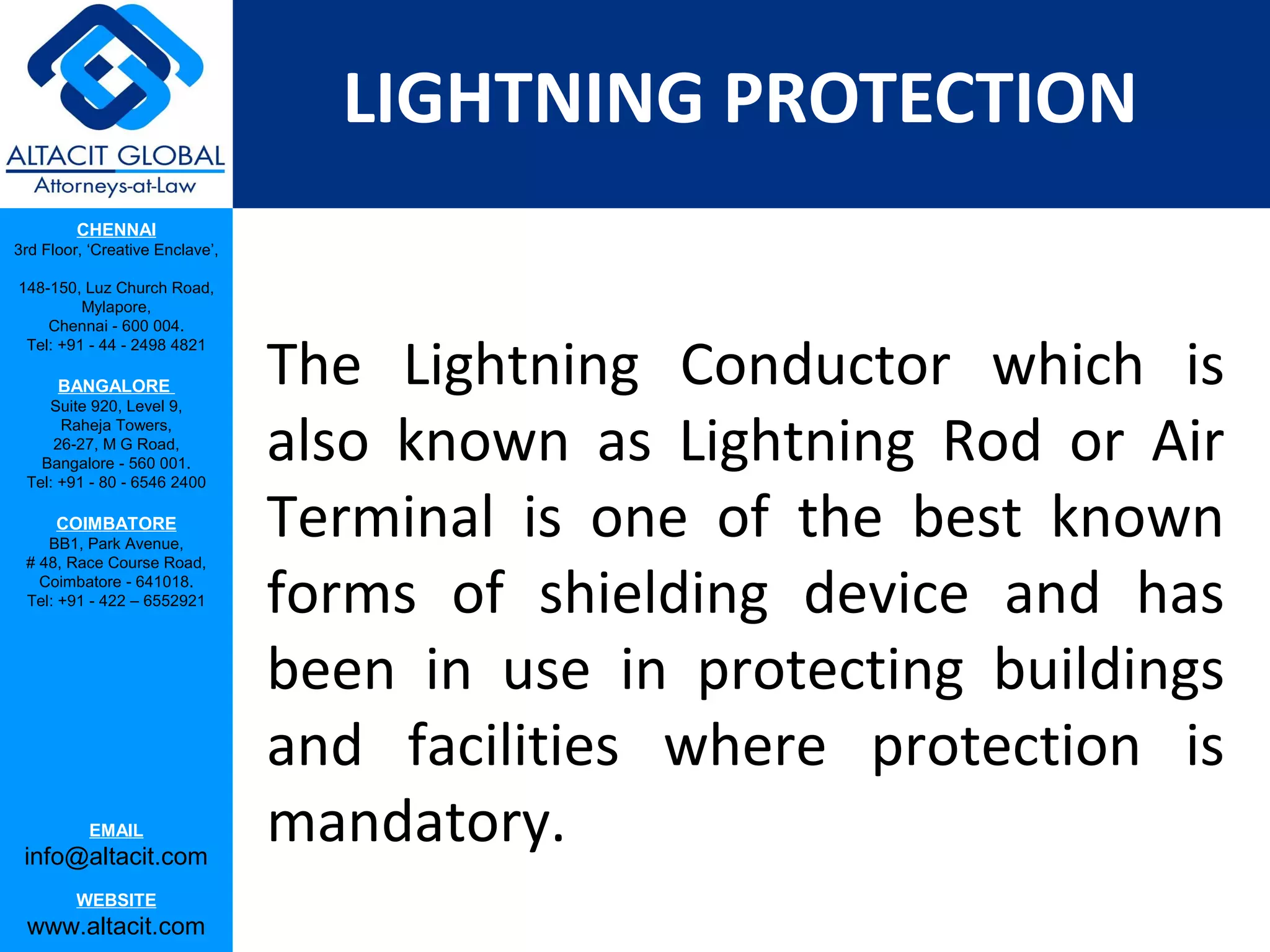 LIGHTNING PROTECTION
         CHENNAI
3rd Floor, ‘Creative Enclave’,

148-150, Luz Church Road,
         Mylapore,
    Chennai - 600 004.


                                 The Lightning Conductor which is
 Tel: +91 - 44 - 2498 4821

      BANGALORE
    Suite 920, Level 9,
      Raheja Towers,
     26-27, M G Road,
   Bangalore - 560 001.
 Tel: +91 - 80 - 6546 2400
                                 also known as Lightning Rod or Air
      COIMBATORE
    BB1, Park Avenue,
                                 Terminal is one of the best known
                                 forms of shielding device and has
 # 48, Race Course Road,
   Coimbatore - 641018.
 Tel: +91 - 422 – 6552921




                                 been in use in protecting buildings
                                 and facilities where protection is
           EMAIL
 info@altacit.com
                                 mandatory.
         WEBSITE
 www.altacit.com
 