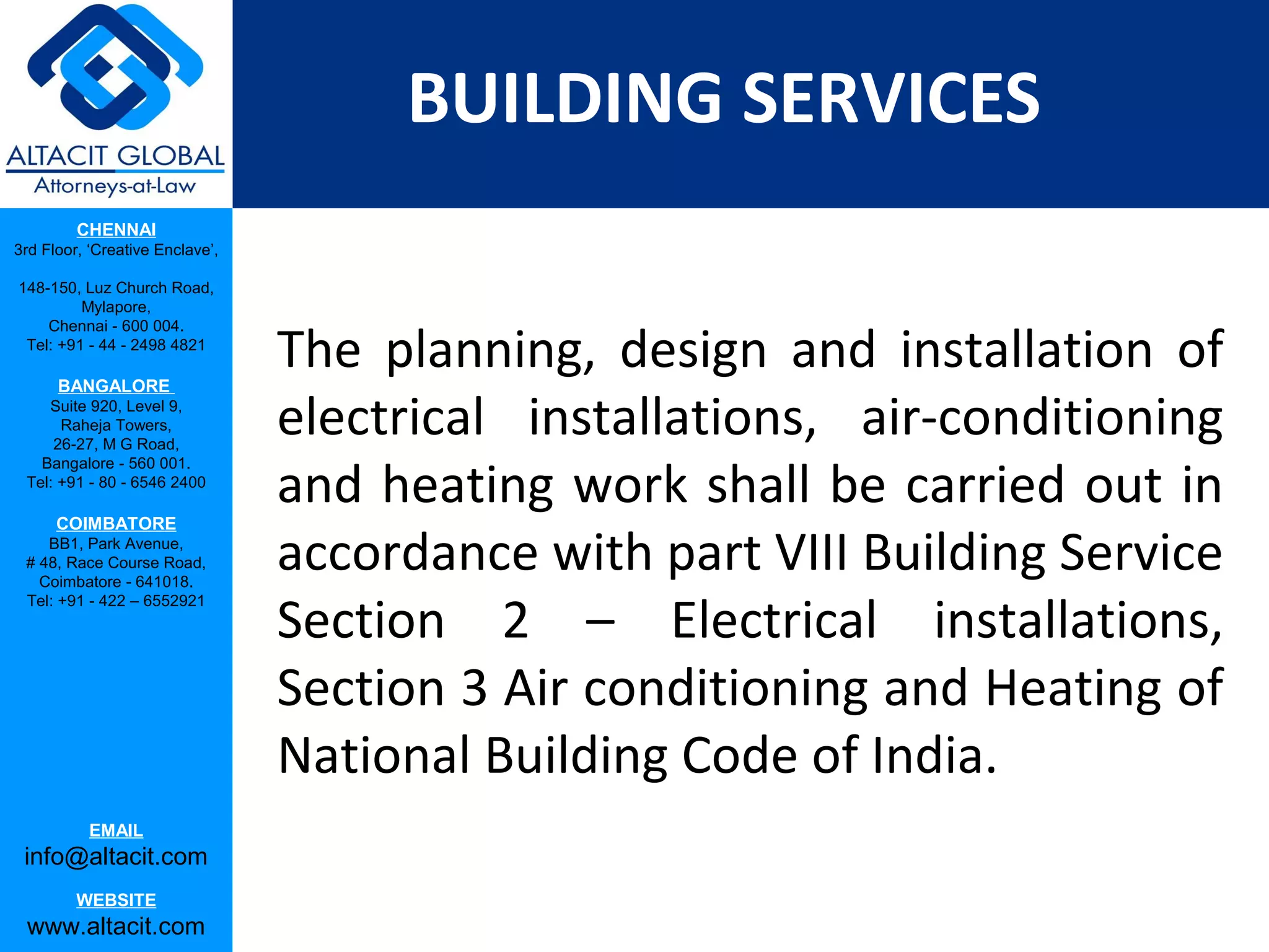 BUILDING SERVICES
         CHENNAI
3rd Floor, ‘Creative Enclave’,

148-150, Luz Church Road,
         Mylapore,


                                 The planning, design and installation of
    Chennai - 600 004.
 Tel: +91 - 44 - 2498 4821

      BANGALORE
    Suite 920, Level 9,
      Raheja Towers,
     26-27, M G Road,
                                 electrical installations, air-conditioning
                                 and heating work shall be carried out in
   Bangalore - 560 001.
 Tel: +91 - 80 - 6546 2400

      COIMBATORE
    BB1, Park Avenue,
 # 48, Race Course Road,
   Coimbatore - 641018.
                                 accordance with part VIII Building Service
                                 Section 2 – Electrical installations,
 Tel: +91 - 422 – 6552921




                                 Section 3 Air conditioning and Heating of
                                 National Building Code of India.
           EMAIL
 info@altacit.com
         WEBSITE
 www.altacit.com
 