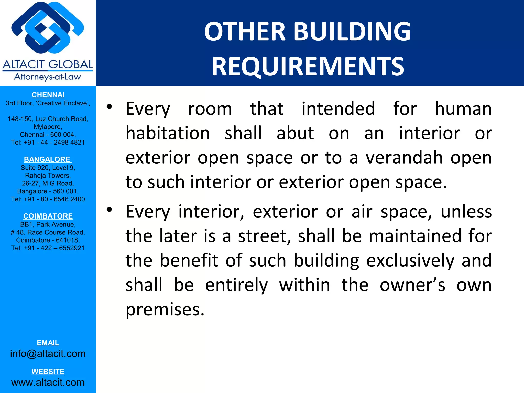 OTHER BUILDING
                                             REQUIREMENTS
         CHENNAI
3rd Floor, ‘Creative Enclave’,

148-150, Luz Church Road,
                                 • Every room that intended for human
                                   habitation shall abut on an interior or
         Mylapore,
    Chennai - 600 004.
 Tel: +91 - 44 - 2498 4821

      BANGALORE
    Suite 920, Level 9,
                                   exterior open space or to a verandah open
                                   to such interior or exterior open space.
      Raheja Towers,
     26-27, M G Road,
   Bangalore - 560 001.
 Tel: +91 - 80 - 6546 2400

      COIMBATORE                 • Every interior, exterior or air space, unless
    BB1, Park Avenue,
 # 48, Race Course Road,
   Coimbatore - 641018.
 Tel: +91 - 422 – 6552921
                                   the later is a street, shall be maintained for
                                   the benefit of such building exclusively and
                                   shall be entirely within the owner’s own
                                   premises.
           EMAIL
 info@altacit.com
         WEBSITE
 www.altacit.com
 