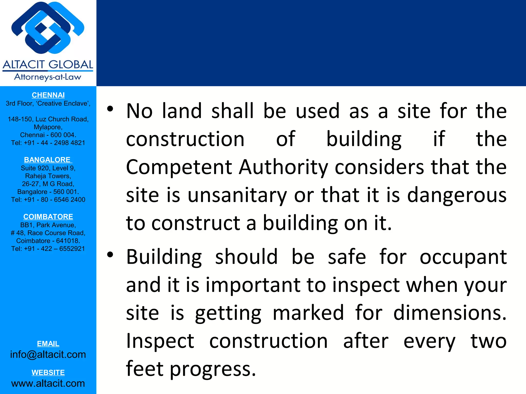 CHENNAI
3rd Floor, ‘Creative Enclave’,

148-150, Luz Church Road,
                                 • No land shall be used as a site for the
         Mylapore,
    Chennai - 600 004.
 Tel: +91 - 44 - 2498 4821         construction of building if the
                                   Competent Authority considers that the
      BANGALORE
    Suite 920, Level 9,
      Raheja Towers,


                                   site is unsanitary or that it is dangerous
     26-27, M G Road,
   Bangalore - 560 001.
 Tel: +91 - 80 - 6546 2400

      COIMBATORE
    BB1, Park Avenue,
 # 48, Race Course Road,
                                   to construct a building on it.
   Coimbatore - 641018.

                                 • Building should be safe for occupant
 Tel: +91 - 422 – 6552921




                                   and it is important to inspect when your
                                   site is getting marked for dimensions.
           EMAIL
 info@altacit.com
                                   Inspect construction after every two
         WEBSITE
 www.altacit.com
                                   feet progress.
 