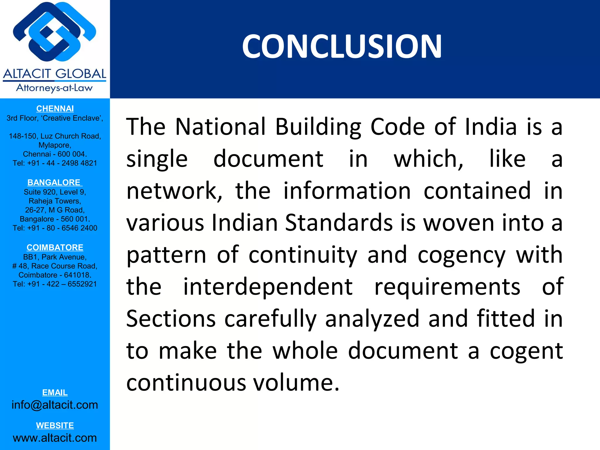 CONCLUSION
         CHENNAI

                                 The National Building Code of India is a
3rd Floor, ‘Creative Enclave’,

148-150, Luz Church Road,
         Mylapore,
    Chennai - 600 004.
 Tel: +91 - 44 - 2498 4821       single document in which, like a
                                 network, the information contained in
      BANGALORE
    Suite 920, Level 9,
      Raheja Towers,


                                 various Indian Standards is woven into a
     26-27, M G Road,
   Bangalore - 560 001.
 Tel: +91 - 80 - 6546 2400

      COIMBATORE
    BB1, Park Avenue,
 # 48, Race Course Road,
                                 pattern of continuity and cogency with
                                 the interdependent requirements of
   Coimbatore - 641018.
 Tel: +91 - 422 – 6552921




                                 Sections carefully analyzed and fitted in
                                 to make the whole document a cogent
           EMAIL
                                 continuous volume.
 info@altacit.com
         WEBSITE
 www.altacit.com
 