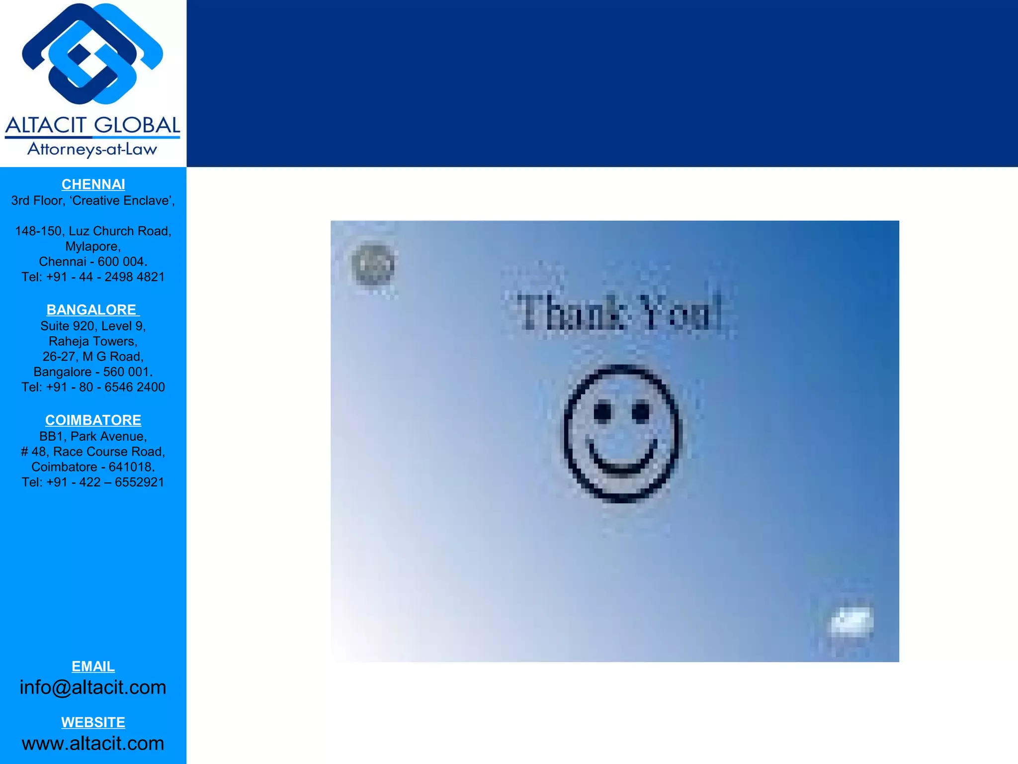 CHENNAI
3rd Floor, ‘Creative Enclave’,

148-150, Luz Church Road,
         Mylapore,
    Chennai - 600 004.
 Tel: +91 - 44 - 2498 4821

      BANGALORE
    Suite 920, Level 9,
      Raheja Towers,
     26-27, M G Road,
   Bangalore - 560 001.
 Tel: +91 - 80 - 6546 2400

      COIMBATORE
    BB1, Park Avenue,
 # 48, Race Course Road,
   Coimbatore - 641018.
 Tel: +91 - 422 – 6552921




           EMAIL
 info@altacit.com
         WEBSITE
 www.altacit.com
 